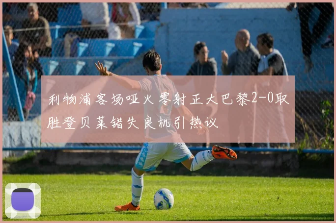 利物浦客场哑火零射正大巴黎2-0取胜登贝莱错失良机引热议